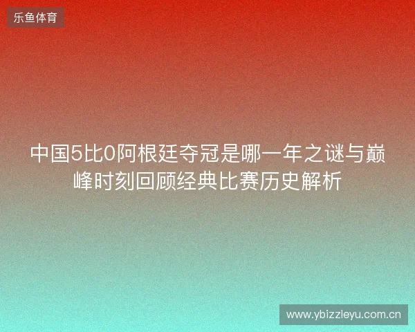 中国5比0阿根廷夺冠是哪一年之谜与巅峰时刻回顾经典比赛历史解析