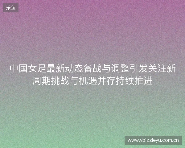 中国女足最新动态备战与调整引发关注新周期挑战与机遇并存持续推进 中国女足最新动态备战与调整引发关注新周期挑战与机遇并存持续推进