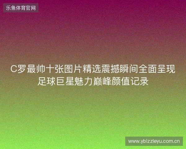 C罗最帅十张图片精选震撼瞬间全面呈现足球巨星魅力巅峰颜值记录 C罗最帅十张图片精选震撼瞬间全面呈现足球巨星魅力巅峰颜值记录