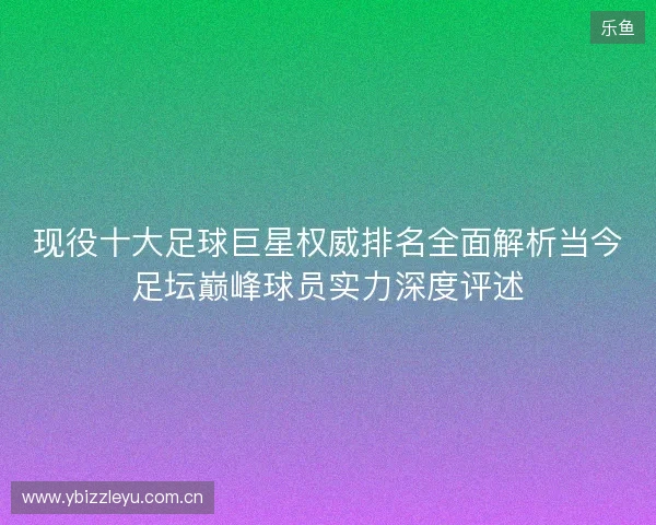 现役十大足球巨星权威排名全面解析当今足坛巅峰球员实力深度评述 现役十大足球巨星权威排名全面解析当今足坛巅峰球员实力深度评述
