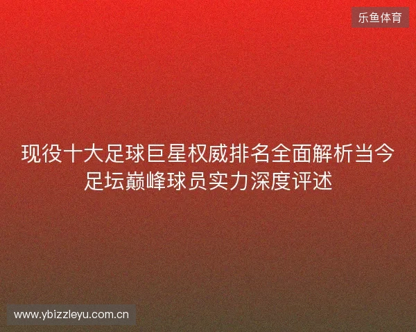 现役十大足球巨星权威排名全面解析当今足坛巅峰球员实力深度评述